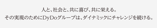 人と、社会と、共に喜び、共に栄える。その実現のためにDyDoグループは、ダイナミックにチャレンジを続ける。