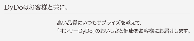 DyDoはお客様と共に。 高い品質にいつもサプライズを添えて、「オンリーDyDo」のおいしさと健康をお客様にお届けします。
