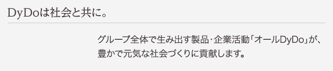 DyDoは社会と共に。 グループ全体で生み出す製品・企業活動「オールDyDo」が、豊かで元気な社会づくりに貢献します。