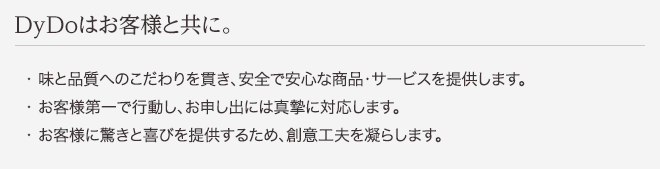 DyDoはお客様と共に。 ・味と品質へのこだわりを貫き、安全で安心な商品・サービスを提供します。 ・お客様第一で行動し、お申し出には真摯に対応します。 ・お客様に驚きと喜びを提供するため、創意工夫を凝らします。
