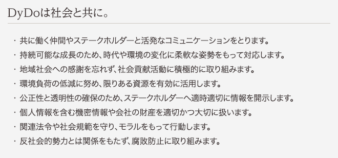 DyDoは社会と共に。 ・共に働く仲間やステークホルダーと活発なコミュニケーションをとります。 ・持続可能な成長のため、時代や環境の変化に柔軟な姿勢をもって対応します。 ・地域社会への感謝を忘れず、社会貢献活動に積極的に取り組みます。 ・環境負荷の低減に努め、限りある資源を有効に活用します。 ・公正性と透明性の確保のため、ステークホルダーへ適時適切に情報を開示します。 ・個人情報を含む機密情報や会社の財産を適切かつ大切に扱います。 ・関連法令や社会規範を守り、モラルをもって行動します。 ・反社会的勢力とは関係をもたず、腐敗防止に取り組みます。