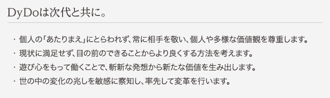 DyDoは次代と共に。 ・個人の「あたりまえ」にとらわれず、常に相手を敬い、個人や多様な価値観を尊重します。 ・現状に満足せず、目の前のできることからより良くする方法を考えます。 ・遊び心をもって働くことで、斬新な発想から新たな価値を生み出します。 ・世の中の変化の兆しを敏感に察知し、率先して変革を行います。