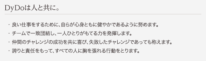 DyDoは人と共に。 ・良い仕事をするために、自らが心身ともに健やかであるように努めます。 ・チームで一致団結し、一人ひとりがもてる力を発揮します。 ・仲間のチャレンジの成功を共に喜び、失敗したチャレンジであっても称えます。 ・誇りと責任をもって、すべての人に胸を張れる行動をとります。