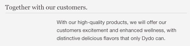 Together with our customers. With our high-quality products, we will offer our customers excitement and enhanced wellness, with distinctive delicious flavors that only Dydo can.