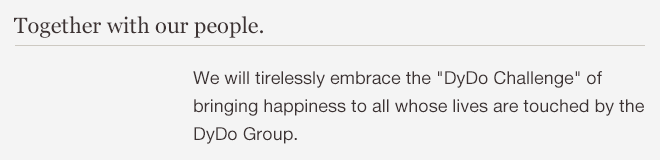 Together with our people. We will tirelessly embrace the DyDo Challenge of bringing happiness to all whose lives are touched by the DyDo Group.