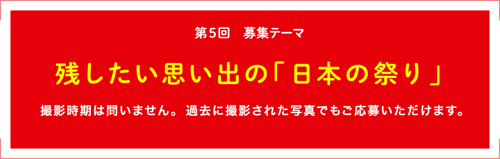 第5回 募集テーマ 残したい思い出の「日本の祭り」 撮影時期は問いません。過去に撮影された写真でもご応募いただけます。